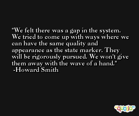 We felt there was a gap in the system. We tried to come up with ways where we can have the same quality and appearance as the state marker. They will be rigorously pursued. We won't give them away with the wave of a hand. -Howard Smith