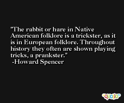 The rabbit or hare in Native American folklore is a trickster, as it is in European folklore. Throughout history they often are shown playing tricks, a prankster. -Howard Spencer