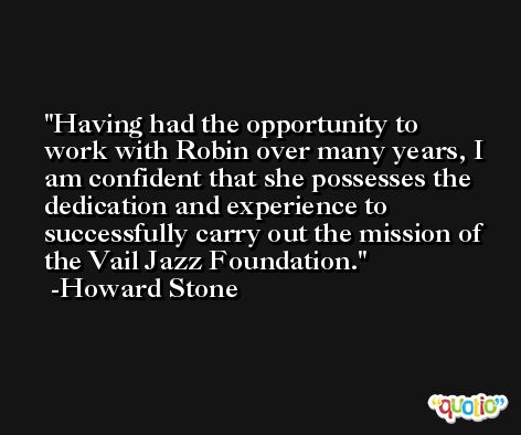 Having had the opportunity to work with Robin over many years, I am confident that she possesses the dedication and experience to successfully carry out the mission of the Vail Jazz Foundation. -Howard Stone