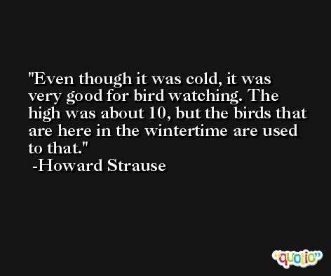Even though it was cold, it was very good for bird watching. The high was about 10, but the birds that are here in the wintertime are used to that. -Howard Strause