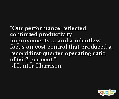 Our performance reflected continued productivity improvements ... and a relentless focus on cost control that produced a record first-quarter operating ratio of 66.2 per cent. -Hunter Harrison