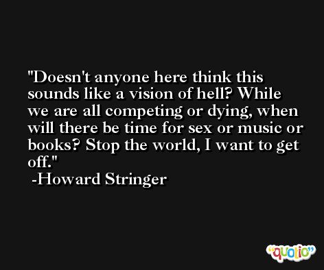 Doesn't anyone here think this sounds like a vision of hell? While we are all competing or dying, when will there be time for sex or music or books? Stop the world, I want to get off. -Howard Stringer