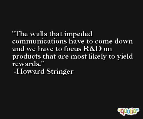 The walls that impeded communications have to come down and we have to focus R&D on products that are most likely to yield rewards. -Howard Stringer