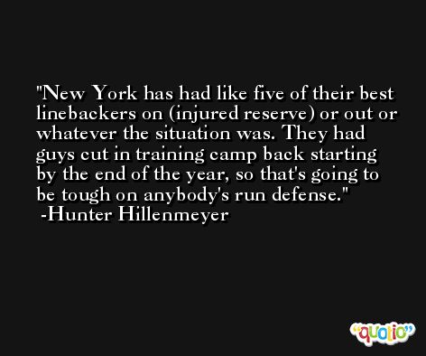 New York has had like five of their best linebackers on (injured reserve) or out or whatever the situation was. They had guys cut in training camp back starting by the end of the year, so that's going to be tough on anybody's run defense. -Hunter Hillenmeyer
