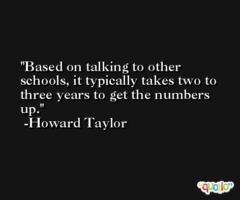 Based on talking to other schools, it typically takes two to three years to get the numbers up. -Howard Taylor
