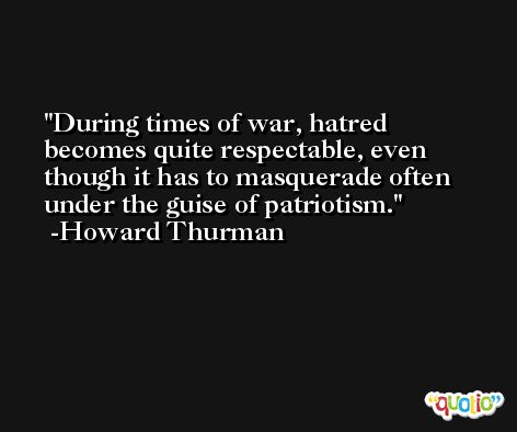 During times of war, hatred becomes quite respectable, even though it has to masquerade often under the guise of patriotism. -Howard Thurman