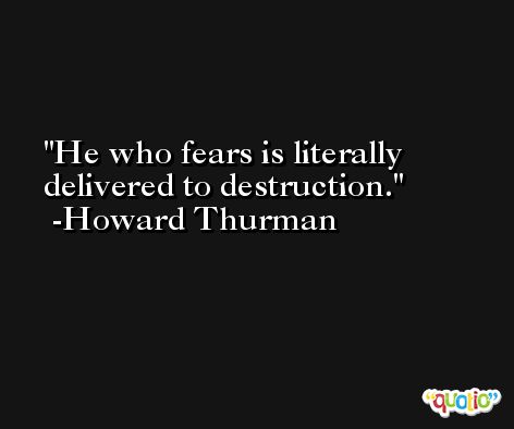 He who fears is literally delivered to destruction. -Howard Thurman