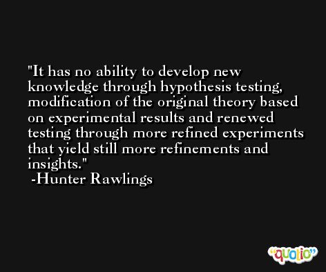 It has no ability to develop new knowledge through hypothesis testing, modification of the original theory based on experimental results and renewed testing through more refined experiments that yield still more refinements and insights. -Hunter Rawlings
