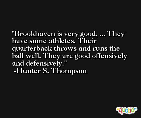 Brookhaven is very good, ... They have some athletes. Their quarterback throws and runs the ball well. They are good offensively and defensively. -Hunter S. Thompson