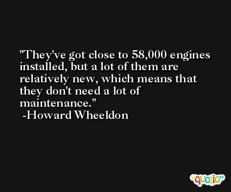 They've got close to 58,000 engines installed, but a lot of them are relatively new, which means that they don't need a lot of maintenance. -Howard Wheeldon