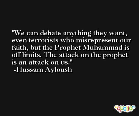 We can debate anything they want, even terrorists who misrepresent our faith, but the Prophet Muhammad is off limits. The attack on the prophet is an attack on us. -Hussam Ayloush