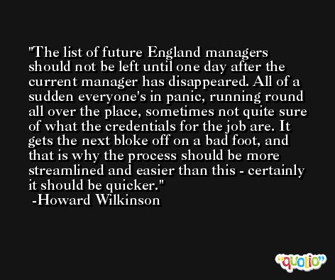 The list of future England managers should not be left until one day after the current manager has disappeared. All of a sudden everyone's in panic, running round all over the place, sometimes not quite sure of what the credentials for the job are. It gets the next bloke off on a bad foot, and that is why the process should be more streamlined and easier than this - certainly it should be quicker. -Howard Wilkinson
