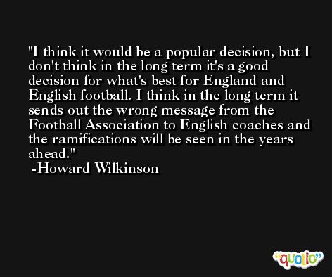 I think it would be a popular decision, but I don't think in the long term it's a good decision for what's best for England and English football. I think in the long term it sends out the wrong message from the Football Association to English coaches and the ramifications will be seen in the years ahead. -Howard Wilkinson