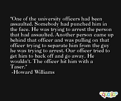 One of the university officers had been assaulted. Somebody had punched him in the face. He was trying to arrest the person that had assaulted. Another person came up behind that officer and was pulling on that officer trying to separate him from the guy he was trying to arrest. Our officer tried to get him to back off and go away. He wouldn't. The officer hit him with a Taser. -Howard Williams