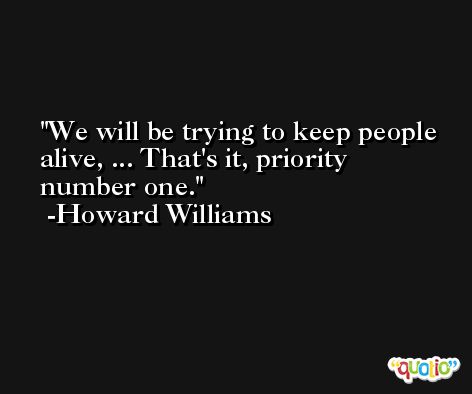 We will be trying to keep people alive, ... That's it, priority number one. -Howard Williams