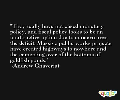They really have not eased monetary policy, and fiscal policy looks to be an unattractive option due to concern over the deficit. Massive public works projects have created highways to nowhere and the cementing over of the bottoms of goldfish ponds. -Andrew Chaveriat