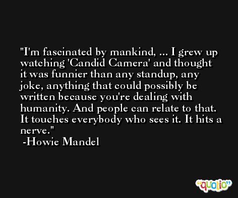 I'm fascinated by mankind, ... I grew up watching 'Candid Camera' and thought it was funnier than any standup, any joke, anything that could possibly be written because you're dealing with humanity. And people can relate to that. It touches everybody who sees it. It hits a nerve. -Howie Mandel