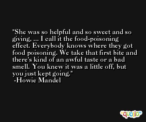 She was so helpful and so sweet and so giving, ... I call it the food-poisoning effect. Everybody knows where they got food poisoning. We take that first bite and there's kind of an awful taste or a bad smell. You knew it was a little off, but you just kept going. -Howie Mandel
