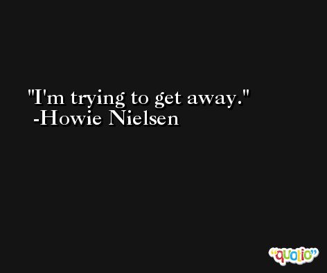 I'm trying to get away. -Howie Nielsen