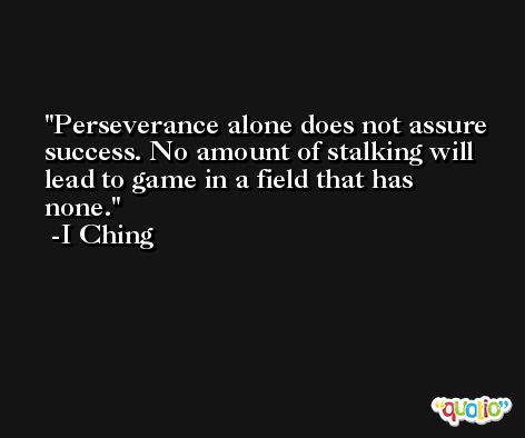 Perseverance alone does not assure success. No amount of stalking will lead to game in a field that has none. -I Ching