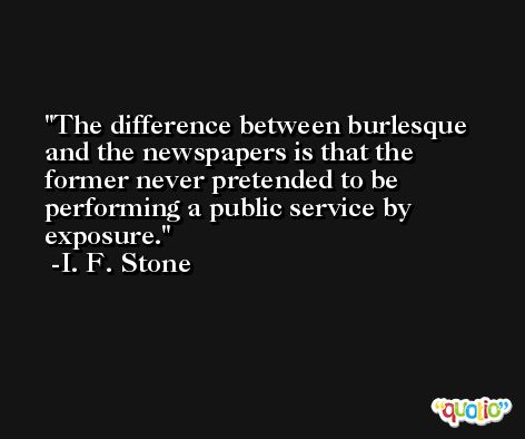 The difference between burlesque and the newspapers is that the former never pretended to be performing a public service by exposure. -I. F. Stone