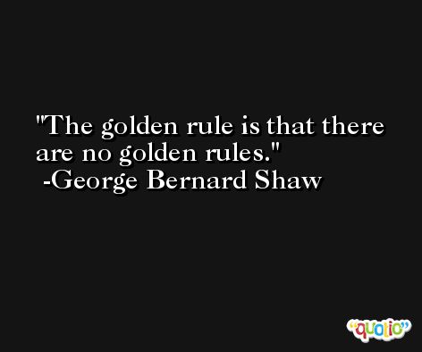 The golden rule is that there are no golden rules. -George Bernard Shaw