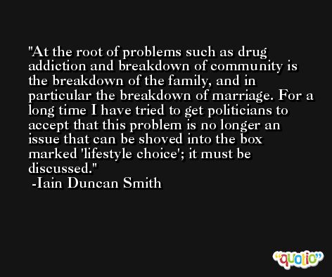 At the root of problems such as drug addiction and breakdown of community is the breakdown of the family, and in particular the breakdown of marriage. For a long time I have tried to get politicians to accept that this problem is no longer an issue that can be shoved into the box marked 'lifestyle choice'; it must be discussed. -Iain Duncan Smith
