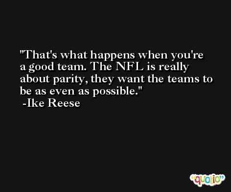 That's what happens when you're a good team. The NFL is really about parity, they want the teams to be as even as possible. -Ike Reese