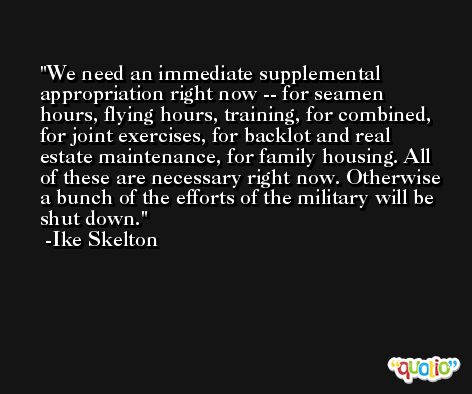 We need an immediate supplemental appropriation right now -- for seamen hours, flying hours, training, for combined, for joint exercises, for backlot and real estate maintenance, for family housing. All of these are necessary right now. Otherwise a bunch of the efforts of the military will be shut down. -Ike Skelton