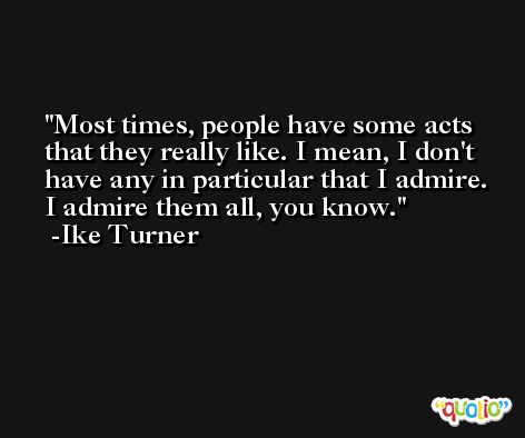 Most times, people have some acts that they really like. I mean, I don't have any in particular that I admire. I admire them all, you know. -Ike Turner
