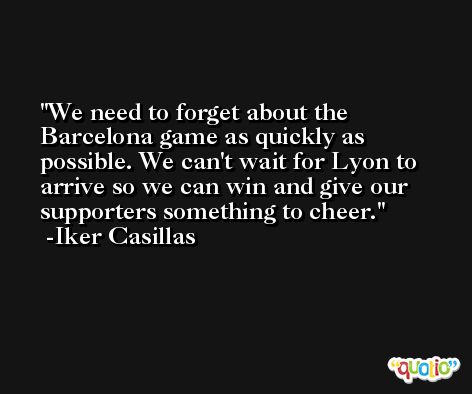 We need to forget about the Barcelona game as quickly as possible. We can't wait for Lyon to arrive so we can win and give our supporters something to cheer. -Iker Casillas