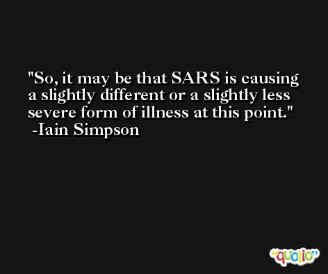 So, it may be that SARS is causing a slightly different or a slightly less severe form of illness at this point. -Iain Simpson