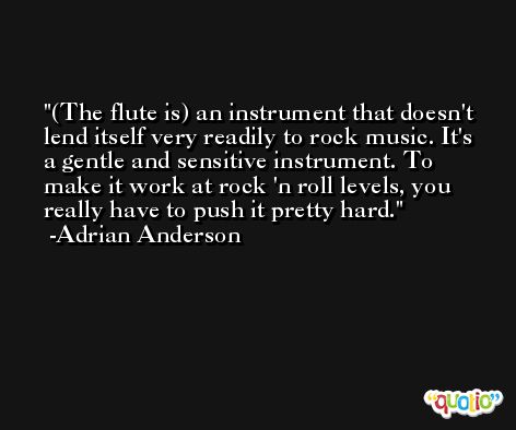 (The flute is) an instrument that doesn't lend itself very readily to rock music. It's a gentle and sensitive instrument. To make it work at rock 'n roll levels, you really have to push it pretty hard. -Adrian Anderson