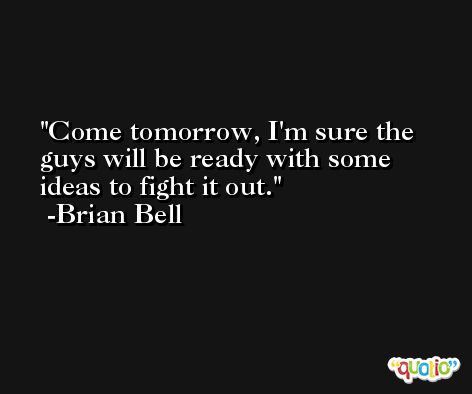 Come tomorrow, I'm sure the guys will be ready with some ideas to fight it out. -Brian Bell