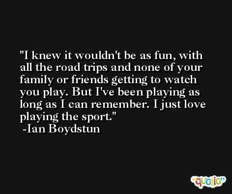 I knew it wouldn't be as fun, with all the road trips and none of your family or friends getting to watch you play. But I've been playing as long as I can remember. I just love playing the sport. -Ian Boydstun