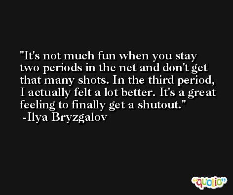 It's not much fun when you stay two periods in the net and don't get that many shots. In the third period, I actually felt a lot better. It's a great feeling to finally get a shutout. -Ilya Bryzgalov
