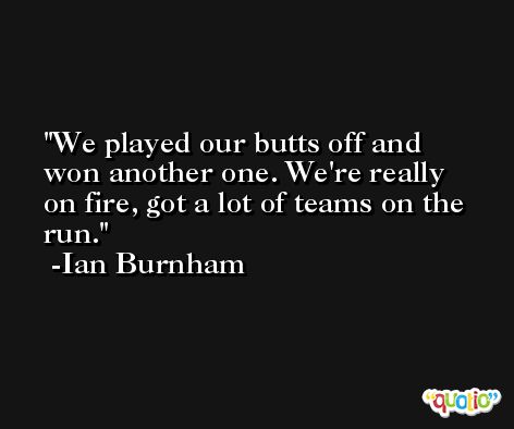 We played our butts off and won another one. We're really on fire, got a lot of teams on the run. -Ian Burnham