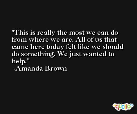This is really the most we can do from where we are. All of us that came here today felt like we should do something. We just wanted to help. -Amanda Brown