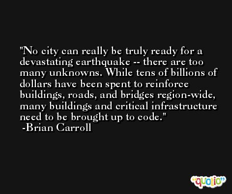 No city can really be truly ready for a devastating earthquake -- there are too many unknowns. While tens of billions of dollars have been spent to reinforce buildings, roads, and bridges region-wide, many buildings and critical infrastructure need to be brought up to code. -Brian Carroll