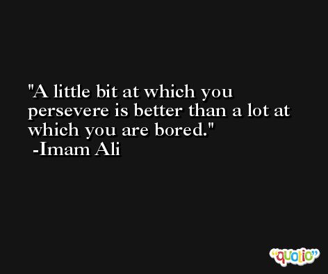 A little bit at which you persevere is better than a lot at which you are bored. -Imam Ali