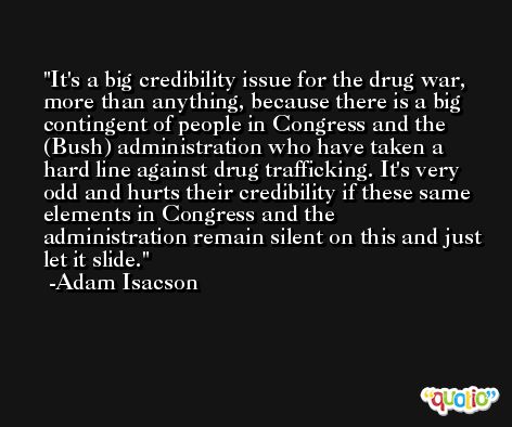 It's a big credibility issue for the drug war, more than anything, because there is a big contingent of people in Congress and the (Bush) administration who have taken a hard line against drug trafficking. It's very odd and hurts their credibility if these same elements in Congress and the administration remain silent on this and just let it slide. -Adam Isacson
