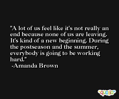 A lot of us feel like it's not really an end because none of us are leaving. It's kind of a new beginning. During the postseason and the summer, everybody is going to be working hard. -Amanda Brown