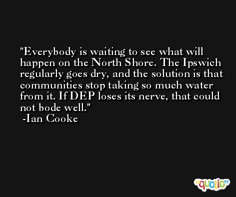 Everybody is waiting to see what will happen on the North Shore. The Ipswich regularly goes dry, and the solution is that communities stop taking so much water from it. If DEP loses its nerve, that could not bode well. -Ian Cooke