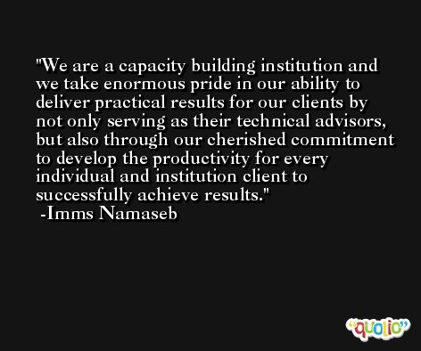 We are a capacity building institution and we take enormous pride in our ability to deliver practical results for our clients by not only serving as their technical advisors, but also through our cherished commitment to develop the productivity for every individual and institution client to successfully achieve results. -Imms Namaseb
