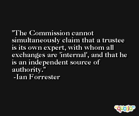 The Commission cannot simultaneously claim that a trustee is its own expert, with whom all exchanges are 'internal', and that he is an independent source of authority. -Ian Forrester