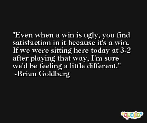 Even when a win is ugly, you find satisfaction in it because it's a win. If we were sitting here today at 3-2 after playing that way, I'm sure we'd be feeling a little different. -Brian Goldberg