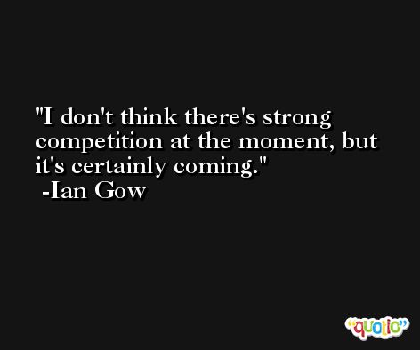 I don't think there's strong competition at the moment, but it's certainly coming. -Ian Gow