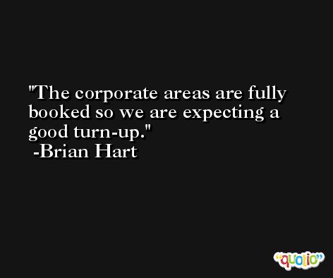 The corporate areas are fully booked so we are expecting a good turn-up. -Brian Hart