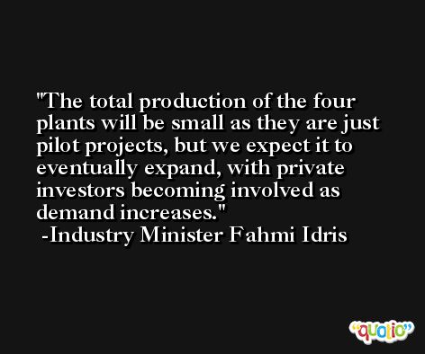 The total production of the four plants will be small as they are just pilot projects, but we expect it to eventually expand, with private investors becoming involved as demand increases. -Industry Minister Fahmi Idris