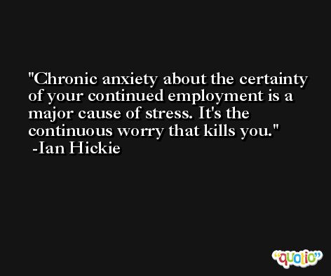 Chronic anxiety about the certainty of your continued employment is a major cause of stress. It's the continuous worry that kills you. -Ian Hickie